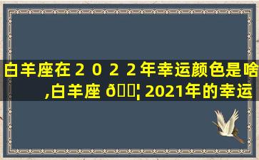 白羊座在２０２２年幸运颜色是啥,白羊座 🐦 2021年的幸运色是什么色